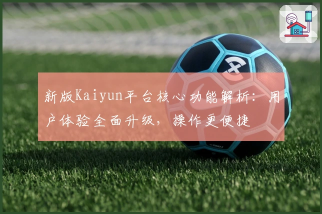 新版Kaiyun平台核心功能解析：用户体验全面升级，操作更便捷